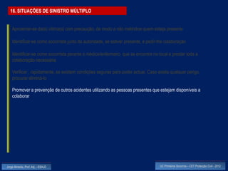 16. SITUAÇÕES DE SINISTRO MÚLTIPLO


    Aproximar-se da(s) vitima(s) com precaução, de modo a não melindrar quem esteja presente

    Identificar-se como socorrista junto da autoridade, se estiver presente, e pedir-lhe colaboração

    Identificar-se como socorrista perante o médico/enfermeiro que se encontre no local e prestar toda a
    colaboração necessária

    Verificar , rapidamente, se existem condições seguras para poder actuar. Caso exista qualquer perigo,
    procurar eliminá-lo

    Promover a prevenção de outros acidentes utilizando as pessoas presentes que estejam disponíveis a
    colaborar




Jorge Almeida, Prof. Adj. - ESALD                                                    UC Primeiros Socorros – CET Protecção Civil - 2012
 