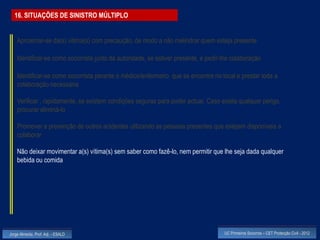 16. SITUAÇÕES DE SINISTRO MÚLTIPLO


    Aproximar-se da(s) vitima(s) com precaução, de modo a não melindrar quem esteja presente

    Identificar-se como socorrista junto da autoridade, se estiver presente, e pedir-lhe colaboração

    Identificar-se como socorrista perante o médico/enfermeiro que se encontre no local e prestar toda a
    colaboração necessária

    Verificar , rapidamente, se existem condições seguras para poder actuar. Caso exista qualquer perigo,
    procurar eliminá-lo

    Promover a prevenção de outros acidentes utilizando as pessoas presentes que estejam disponíveis a
    colaborar

    Não deixar movimentar a(s) vítima(s) sem saber como fazê-lo, nem permitir que lhe seja dada qualquer
    bebida ou comida




Jorge Almeida, Prof. Adj. - ESALD                                                    UC Primeiros Socorros – CET Protecção Civil - 2012
 