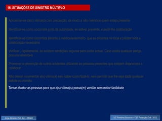 16. SITUAÇÕES DE SINISTRO MÚLTIPLO


    Aproximar-se da(s) vitima(s) com precaução, de modo a não melindrar quem esteja presente

    Identificar-se como socorrista junto da autoridade, se estiver presente, e pedir-lhe colaboração

    Identificar-se como socorrista perante o médico/enfermeiro que se encontre no local e prestar toda a
    colaboração necessária

    Verificar , rapidamente, se existem condições seguras para poder actuar. Caso exista qualquer perigo,
    procurar eliminá-lo

    Promover a prevenção de outros acidentes utilizando as pessoas presentes que estejam disponíveis a
    colaborar

    Não deixar movimentar a(s) vítima(s) sem saber como fazê-lo, nem permitir que lhe seja dada qualquer
    bebida ou comida
    Tentar afastar as pessoas para que a(s) vítima(s) possa(m) ventilar com maior facilidade




Jorge Almeida, Prof. Adj. - ESALD                                                    UC Primeiros Socorros – CET Protecção Civil - 2012
 