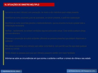 16. SITUAÇÕES DE SINISTRO MÚLTIPLO


    Aproximar-se da(s) vitima(s) com precaução, de modo a não melindrar quem esteja presente

    Identificar-se como socorrista junto da autoridade, se estiver presente, e pedir-lhe colaboração

    Identificar-se como socorrista perante o médico/enfermeiro que se encontre no local e prestar toda a
    colaboração necessária

    Verificar , rapidamente, se existem condições seguras para poder actuar. Caso exista qualquer perigo,
    procurar eliminá-lo

    Promover a prevenção de outros acidentes utilizando as pessoas presentes que estejam disponíveis a
    colaborar

    Não deixar movimentar a(s) vítima(s) sem saber como fazê-lo, nem permitir que lhe seja dada qualquer
    bebida ou comida
    Tentar afastar as pessoas para que a(s) vítima(s) possa(m) ventilar com maior facilidade

    Informar-se sobre as circunstâncias em que ocorreu o acidente e verificar o número de vítimas e seu estado




Jorge Almeida, Prof. Adj. - ESALD                                                    UC Primeiros Socorros – CET Protecção Civil - 2012
 