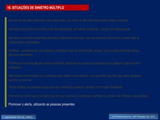 16. SITUAÇÕES DE SINISTRO MÚLTIPLO


    Aproximar-se da(s) vitima(s) com precaução, de modo a não melindrar quem esteja presente

    Identificar-se como socorrista junto da autoridade, se estiver presente, e pedir-lhe colaboração

    Identificar-se como socorrista perante o médico/enfermeiro que se encontre no local e prestar toda a
    colaboração necessária

    Verificar , rapidamente, se existem condições seguras para poder actuar. Caso exista qualquer perigo,
    procurar eliminá-lo

    Promover a prevenção de outros acidentes utilizando as pessoas presentes que estejam disponíveis a
    colaborar

    Não deixar movimentar a(s) vítima(s) sem saber como fazê-lo, nem permitir que lhe seja dada qualquer
    bebida ou comida
    Tentar afastar as pessoas para que a(s) vítima(s) possa(m) ventilar com maior facilidade

    Informar-se sobre as circunstâncias em que ocorreu o acidente e verificar o número de vítimas e seu estado

    Promover o alerta, utilizando as pessoas presentes


Jorge Almeida, Prof. Adj. - ESALD                                                    UC Primeiros Socorros – CET Protecção Civil - 2012
 