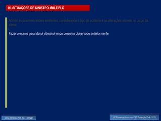 16. SITUAÇÕES DE SINISTRO MÚLTIPLO


    Admitir as possíveis lesões existentes, considerando o tipo de acidente e as alterações visíveis no corpo da
    vítima

    Fazer o exame geral da(s) vítima(s) tendo presente observado anteriormente




Jorge Almeida, Prof. Adj. - ESALD                                                   UC Primeiros Socorros – CET Protecção Civil - 2012
 