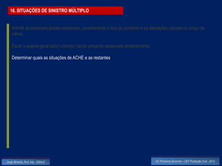 16. SITUAÇÕES DE SINISTRO MÚLTIPLO


    Admitir as possíveis lesões existentes, considerando o tipo de acidente e as alterações visíveis no corpo da
    vítima

    Fazer o exame geral da(s) vítima(s) tendo presente observado anteriormente

    Determinar quais as situações de ACHE e as restantes




Jorge Almeida, Prof. Adj. - ESALD                                                   UC Primeiros Socorros – CET Protecção Civil - 2012
 