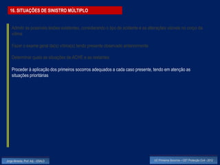 16. SITUAÇÕES DE SINISTRO MÚLTIPLO


    Admitir as possíveis lesões existentes, considerando o tipo de acidente e as alterações visíveis no corpo da
    vítima

    Fazer o exame geral da(s) vítima(s) tendo presente observado anteriormente

    Determinar quais as situações de ACHE e as restantes

    Proceder à aplicação dos primeiros socorros adequados a cada caso presente, tendo em atenção as
    situações prioritárias




Jorge Almeida, Prof. Adj. - ESALD                                                   UC Primeiros Socorros – CET Protecção Civil - 2012
 
