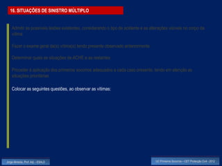 16. SITUAÇÕES DE SINISTRO MÚLTIPLO


    Admitir as possíveis lesões existentes, considerando o tipo de acidente e as alterações visíveis no corpo da
    vítima

    Fazer o exame geral da(s) vítima(s) tendo presente observado anteriormente

    Determinar quais as situações de ACHE e as restantes

    Proceder à aplicação dos primeiros socorros adequados a cada caso presente, tendo em atenção as
    situações prioritárias

    Colocar as seguintes questões, ao observar as vítimas:




Jorge Almeida, Prof. Adj. - ESALD                                                   UC Primeiros Socorros – CET Protecção Civil - 2012
 