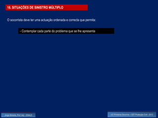 16. SITUAÇÕES DE SINISTRO MÚLTIPLO


  O socorrista deve ter uma actuação ordenada e correcta que permita:


                  - Contemplar cada parte do problema que se lhe apresenta




Jorge Almeida, Prof. Adj. - ESALD                                            UC Primeiros Socorros – CET Protecção Civil - 2012
 