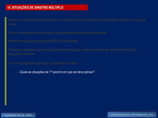 16. SITUAÇÕES DE SINISTRO MÚLTIPLO


    Admitir as possíveis lesões existentes, considerando o tipo de acidente e as alterações visíveis no corpo da
    vítima

    Fazer o exame geral da(s) vítima(s) tendo presente observado anteriormente

    Determinar quais as situações de ACHE e as restantes

    Proceder à aplicação dos primeiros socorros adequados a cada caso presente, tendo em atenção as
    situações prioritárias

    Colocar as seguintes questões, ao observar as vítimas:

                - Quais as situações de 1º socorro em que se deve pensar?




Jorge Almeida, Prof. Adj. - ESALD                                                   UC Primeiros Socorros – CET Protecção Civil - 2012
 
