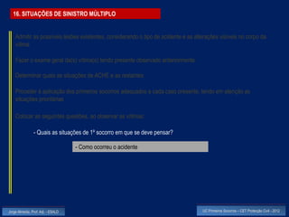 16. SITUAÇÕES DE SINISTRO MÚLTIPLO


    Admitir as possíveis lesões existentes, considerando o tipo de acidente e as alterações visíveis no corpo da
    vítima

    Fazer o exame geral da(s) vítima(s) tendo presente observado anteriormente

    Determinar quais as situações de ACHE e as restantes

    Proceder à aplicação dos primeiros socorros adequados a cada caso presente, tendo em atenção as
    situações prioritárias

    Colocar as seguintes questões, ao observar as vítimas:

                - Quais as situações de 1º socorro em que se deve pensar?

                                    - Como ocorreu o acidente




Jorge Almeida, Prof. Adj. - ESALD                                                   UC Primeiros Socorros – CET Protecção Civil - 2012
 