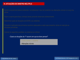 16. SITUAÇÕES DE SINISTRO MÚLTIPLO


    Admitir as possíveis lesões existentes, considerando o tipo de acidente e as alterações visíveis no corpo da
    vítima

    Fazer o exame geral da(s) vítima(s) tendo presente observado anteriormente

    Determinar quais as situações de ACHE e as restantes

    Proceder à aplicação dos primeiros socorros adequados a cada caso presente, tendo em atenção as
    situações prioritárias

    Colocar as seguintes questões, ao observar as vítimas:

                - Quais as situações de 1º socorro em que se deve pensar?

                                    - Como ocorreu o acidente
                                    - Alterações visíveis




Jorge Almeida, Prof. Adj. - ESALD                                                   UC Primeiros Socorros – CET Protecção Civil - 2012
 