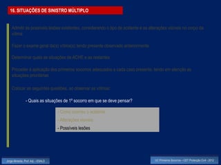 16. SITUAÇÕES DE SINISTRO MÚLTIPLO


    Admitir as possíveis lesões existentes, considerando o tipo de acidente e as alterações visíveis no corpo da
    vítima

    Fazer o exame geral da(s) vítima(s) tendo presente observado anteriormente

    Determinar quais as situações de ACHE e as restantes

    Proceder à aplicação dos primeiros socorros adequados a cada caso presente, tendo em atenção as
    situações prioritárias

    Colocar as seguintes questões, ao observar as vítimas:

                - Quais as situações de 1º socorro em que se deve pensar?

                                    - Como ocorreu o acidente
                                    - Alterações visíveis
                                    - Possíveis lesões




Jorge Almeida, Prof. Adj. - ESALD                                                   UC Primeiros Socorros – CET Protecção Civil - 2012
 