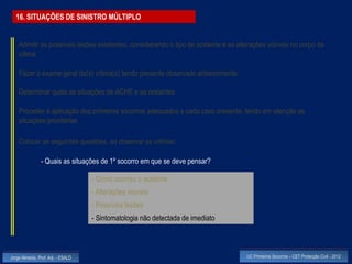 16. SITUAÇÕES DE SINISTRO MÚLTIPLO


    Admitir as possíveis lesões existentes, considerando o tipo de acidente e as alterações visíveis no corpo da
    vítima

    Fazer o exame geral da(s) vítima(s) tendo presente observado anteriormente

    Determinar quais as situações de ACHE e as restantes

    Proceder à aplicação dos primeiros socorros adequados a cada caso presente, tendo em atenção as
    situações prioritárias

    Colocar as seguintes questões, ao observar as vítimas:

                - Quais as situações de 1º socorro em que se deve pensar?

                                    - Como ocorreu o acidente
                                    - Alterações visíveis
                                    - Possíveis lesões
                                    - Sintomatologia não detectada de imediato



Jorge Almeida, Prof. Adj. - ESALD                                                   UC Primeiros Socorros – CET Protecção Civil - 2012
 