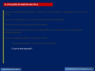 16. SITUAÇÕES DE SINISTRO MÚLTIPLO


    Admitir as possíveis lesões existentes, considerando o tipo de acidente e as alterações visíveis no corpo da
    vítima

    Fazer o exame geral da(s) vítima(s) tendo presente observado anteriormente

    Determinar quais as situações de ACHE e as restantes

    Proceder à aplicação dos primeiros socorros adequados a cada caso presente, tendo em atenção as
    situações prioritárias

    Colocar as seguintes questões, ao observar as vítimas:

                - Quais as situações de 1º socorro em que se deve pensar?

                - O que se deve pesquisar?




Jorge Almeida, Prof. Adj. - ESALD                                                   UC Primeiros Socorros – CET Protecção Civil - 2012
 