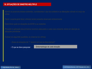 16. SITUAÇÕES DE SINISTRO MÚLTIPLO


    Admitir as possíveis lesões existentes, considerando o tipo de acidente e as alterações visíveis no corpo da
    vítima

    Fazer o exame geral da(s) vítima(s) tendo presente observado anteriormente

    Determinar quais as situações de ACHE e as restantes

    Proceder à aplicação dos primeiros socorros adequados a cada caso presente, tendo em atenção as
    situações prioritárias

    Colocar as seguintes questões, ao observar as vítimas:

                - Quais as situações de 1º socorro em que se deve pensar?

                - O que se deve pesquisar      - Sintomatologia da cada situação




Jorge Almeida, Prof. Adj. - ESALD                                                   UC Primeiros Socorros – CET Protecção Civil - 2012
 
