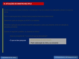 16. SITUAÇÕES DE SINISTRO MÚLTIPLO


    Admitir as possíveis lesões existentes, considerando o tipo de acidente e as alterações visíveis no corpo da
    vítima

    Fazer o exame geral da(s) vítima(s) tendo presente observado anteriormente

    Determinar quais as situações de ACHE e as restantes

    Proceder à aplicação dos primeiros socorros adequados a cada caso presente, tendo em atenção as
    situações prioritárias

    Colocar as seguintes questões, ao observar as vítimas:

                - Quais as situações de 1º socorro em que se deve pensar?

                - O que se deve pesquisar      - Sintomatologia da cada situação
                                               - Pedir colaboração da vítima, se consciente




Jorge Almeida, Prof. Adj. - ESALD                                                     UC Primeiros Socorros – CET Protecção Civil - 2012
 