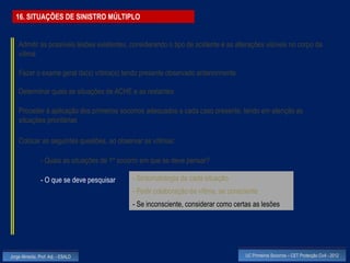 16. SITUAÇÕES DE SINISTRO MÚLTIPLO


    Admitir as possíveis lesões existentes, considerando o tipo de acidente e as alterações visíveis no corpo da
    vítima

    Fazer o exame geral da(s) vítima(s) tendo presente observado anteriormente

    Determinar quais as situações de ACHE e as restantes

    Proceder à aplicação dos primeiros socorros adequados a cada caso presente, tendo em atenção as
    situações prioritárias

    Colocar as seguintes questões, ao observar as vítimas:

                - Quais as situações de 1º socorro em que se deve pensar?

                - O que se deve pesquisar      - Sintomatologia da cada situação
                                               - Pedir colaboração da vítima, se consciente
                                               - Se inconsciente, considerar como certas as lesões




Jorge Almeida, Prof. Adj. - ESALD                                                     UC Primeiros Socorros – CET Protecção Civil - 2012
 