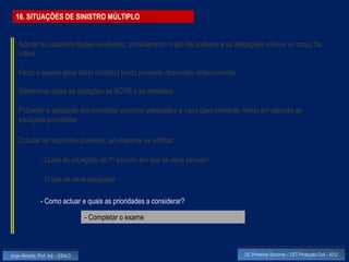 16. SITUAÇÕES DE SINISTRO MÚLTIPLO


    Admitir as possíveis lesões existentes, considerando o tipo de acidente e as alterações visíveis no corpo da
    vítima

    Fazer o exame geral da(s) vítima(s) tendo presente observado anteriormente

    Determinar quais as situações de ACHE e as restantes

    Proceder à aplicação dos primeiros socorros adequados a cada caso presente, tendo em atenção as
    situações prioritárias

    Colocar as seguintes questões, ao observar as vítimas:

                - Quais as situações de 1º socorro em que se deve pensar?

                - O que se deve pesquisar

                - Como actuar e quais as prioridades a considerar?

                                    - Completar o exame



Jorge Almeida, Prof. Adj. - ESALD                                                   UC Primeiros Socorros – CET Protecção Civil - 2012
 