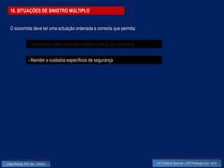 16. SITUAÇÕES DE SINISTRO MÚLTIPLO


  O socorrista deve ter uma actuação ordenada e correcta que permita:


                  - Contemplar cada parte do problema que se lhe apresenta


                  - Atender a cuidados específicos de segurança




Jorge Almeida, Prof. Adj. - ESALD                                            UC Primeiros Socorros – CET Protecção Civil - 2012
 