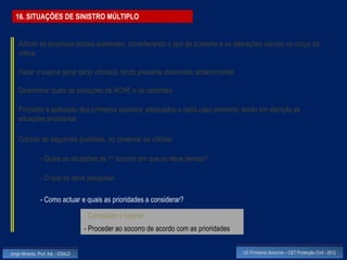 16. SITUAÇÕES DE SINISTRO MÚLTIPLO


    Admitir as possíveis lesões existentes, considerando o tipo de acidente e as alterações visíveis no corpo da
    vítima

    Fazer o exame geral da(s) vítima(s) tendo presente observado anteriormente

    Determinar quais as situações de ACHE e as restantes

    Proceder à aplicação dos primeiros socorros adequados a cada caso presente, tendo em atenção as
    situações prioritárias

    Colocar as seguintes questões, ao observar as vítimas:

                - Quais as situações de 1º socorro em que se deve pensar?

                - O que se deve pesquisar

                - Como actuar e quais as prioridades a considerar?

                                    - Completar o exame
                                    - Proceder ao socorro de acordo com as prioridades


Jorge Almeida, Prof. Adj. - ESALD                                                        UC Primeiros Socorros – CET Protecção Civil - 2012
 
