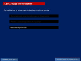 16. SITUAÇÕES DE SINISTRO MÚLTIPLO


  O socorrista deve ter uma actuação ordenada e correcta que permita:


                  - Contemplar cada parte do problema que se lhe apresenta


                  - Atender a cuidados específicos de segurança


                  - Estabelecer prioridades




Jorge Almeida, Prof. Adj. - ESALD                                            UC Primeiros Socorros – CET Protecção Civil - 2012
 