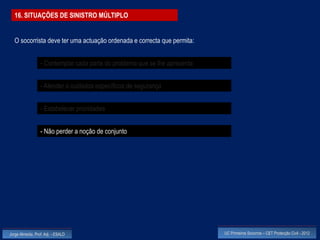 16. SITUAÇÕES DE SINISTRO MÚLTIPLO


  O socorrista deve ter uma actuação ordenada e correcta que permita:


                  - Contemplar cada parte do problema que se lhe apresenta


                  - Atender a cuidados específicos de segurança


                  - Estabelecer prioridades


                  - Não perder a noção de conjunto




Jorge Almeida, Prof. Adj. - ESALD                                            UC Primeiros Socorros – CET Protecção Civil - 2012
 