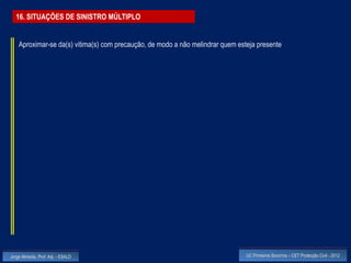 16. SITUAÇÕES DE SINISTRO MÚLTIPLO


    Aproximar-se da(s) vitima(s) com precaução, de modo a não melindrar quem esteja presente




Jorge Almeida, Prof. Adj. - ESALD                                               UC Primeiros Socorros – CET Protecção Civil - 2012
 