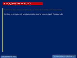 16. SITUAÇÕES DE SINISTRO MÚLTIPLO


    Aproximar-se da(s) vitima(s) com precaução, de modo a não melindrar quem esteja presente

    Identificar-se como socorrista junto da autoridade, se estiver presente, e pedir-lhe colaboração




Jorge Almeida, Prof. Adj. - ESALD                                                    UC Primeiros Socorros – CET Protecção Civil - 2012
 