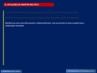 16. SITUAÇÕES DE SINISTRO MÚLTIPLO


    Aproximar-se da(s) vitima(s) com precaução, de modo a não melindrar quem esteja presente

    Identificar-se como socorrista junto da autoridade, se estiver presente, e pedir-lhe colaboração

    Identificar-se como socorrista perante o médico/enfermeiro que se encontre no local e prestar toda a
    colaboração necessária




Jorge Almeida, Prof. Adj. - ESALD                                                    UC Primeiros Socorros – CET Protecção Civil - 2012
 