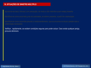 16. SITUAÇÕES DE SINISTRO MÚLTIPLO


    Aproximar-se da(s) vitima(s) com precaução, de modo a não melindrar quem esteja presente

    Identificar-se como socorrista junto da autoridade, se estiver presente, e pedir-lhe colaboração

    Identificar-se como socorrista perante o médico/enfermeiro que se encontre no local e prestar toda a
    colaboração necessária

    Verificar , rapidamente, se existem condições seguras para poder actuar. Caso exista qualquer perigo,
    procurar eliminá-lo




Jorge Almeida, Prof. Adj. - ESALD                                                    UC Primeiros Socorros – CET Protecção Civil - 2012
 