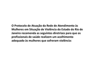 O Protocolo de Atuação da Rede de Atendimento às
Mulheres em Situação de Violência do Estado do Rio de
Janeiro recomenda as seguintes diretrizes para que os
profissionais de saúde realizem um acolhimento
adequado às mulheres que sofreram violência:
 