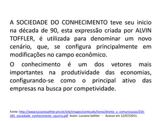 A SOCIEDADE DO CONHECIMENTO teve seu inicio na década de 90, esta expressão criada por ALVIN TOFFLER, é utilizada para denominar um novo cenário, que, se configura principalmente em modificações no campo econômico.O conhecimento é um dos vetores mais importantes na produtividade das economias, configurando-se como o principal ativo das empresas na busca por competividade.Fonte: http://www.lucianosathler.pro.br/site/images/conteudo/livros/direito_a_comunicacao/254-265_sociedade_conhecimento_squirra.pdfAutor: Luciano Sathler   -   Acesso em 12/07/2011.