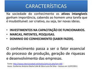 CARACTERÍSTICAS Na sociedade do conhecimento os ativos intangíveis ganham importância, cabendo ao homem uma tarefa que é insubstituível: ser criativo, ou seja, ter novas ideias.INVESTIMENTOS NA CAPACITAÇÃO DE FUNCIONARIOS. MARCAS, PATENTES, PESQUISAS. DOMINIO DO CONHECIMENTO (SABER FAZER).O conhecimento passa a ser o fator essencial do processo de produção, geração de riquezas e desenvolvimento das empresas.Fonte: http://www.cibersociedad.net/textos/articulo.php?art=160  -Autor: Guillermo Antonio Dávila Calle & Edna Lucia Da Silva – Acesso em 12/07/2011
