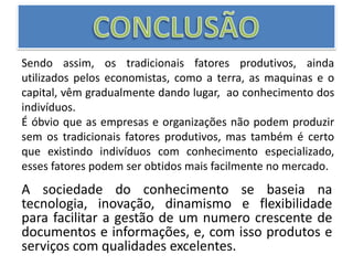 CONCLUSÃOSendo assim, os tradicionais fatores produtivos, ainda utilizados pelos economistas, como a terra, as maquinas e o capital, vêm gradualmente dando lugar,  ao conhecimento dos indivíduos.É óbvio que as empresas e organizações não podem produzir sem os tradicionais fatores produtivos, mas também é certo que existindo indivíduos com conhecimento especializado, esses fatores podem ser obtidos mais facilmente no mercado. A sociedade do conhecimento se baseia na tecnologia, inovação, dinamismo e flexibilidade para facilitar a gestão de um numero crescente de documentos e informações, e, com isso produtos e serviços com qualidades excelentes.