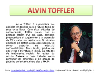 ALVIN TOFFLER	Alvin Toffler é especialista em apontar tendências para o futuro, tema de seus onze livros. Com duas décadas de antecedência, Toffler previu que as pessoas teriam PCs em casa. Também prognosticou o surgimento e a expansão da TV a cabo, por assinatura. O primeiro emprego de Toffler, ainda adolescente, foi como operário na indústria automobilística. Mais tarde, graduou-se em letras e literatura e iniciou os estudos de fenômenos sociais. Foi editor da revista Fortune e hoje trabalha como consultor de empresas e de órgãos do governo americano, entre eles a NASA.Fonte: http://veja.abril.com.br/151003/entrevista.html por Rosana Zakabi - Acesso em 12/07/2011 