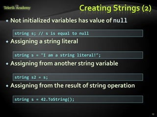 Creating Strings (2)
 Not initialized variables has value of null
 Assigning a string literal
 Assigning from another string variable
 Assigning from the result of string operation
string s; // s is equal to null
string s = "I am a string literal!";
string s2 = s;
string s = 42.ToString();
13
 
