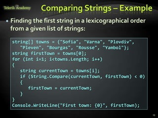 Comparing Strings – Example
 Finding the first string in a lexicographical order
from a given list of strings:
string[] towns = {"Sofia", "Varna", "Plovdiv",
"Pleven", "Bourgas", "Rousse", "Yambol"};
string firstTown = towns[0];
for (int i=1; i<towns.Length; i++)
{
string currentTown = towns[i];
if (String.Compare(currentTown, firstTown) < 0)
{
firstTown = currentTown;
}
}
Console.WriteLine("First town: {0}", firstTown);
19
 