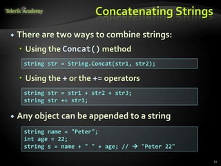 Concatenating Strings
 There are two ways to combine strings:
 Using the Concat() method
 Using the + or the += operators
 Any object can be appended to a string
string str = String.Concat(str1, str2);
string str = str1 + str2 + str3;
string str += str1;
string name = "Peter";
int age = 22;
string s = name + " " + age; //  "Peter 22"
21
 