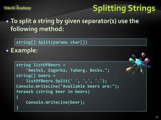 Splitting Strings
 To split a string by given separator(s) use the
following method:
 Example:
string[] Split(params char[])
string listOfBeers =
"Amstel, Zagorka, Tuborg, Becks.";
string[] beers =
listOfBeers.Split(' ', ',', '.');
Console.WriteLine("Available beers are:");
foreach (string beer in beers)
{
Console.WriteLine(beer);
}
29
 