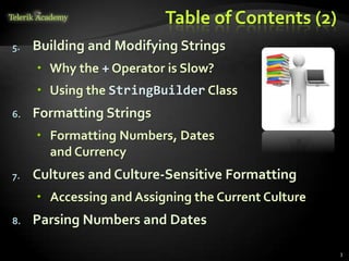 Table of Contents (2)
5. Building and Modifying Strings
 Why the + Operator is Slow?
 Using the StringBuilder Class
6. Formatting Strings
 Formatting Numbers, Dates
and Currency
7. Cultures and Culture-Sensitive Formatting
 Accessing and Assigning the Current Culture
8. Parsing Numbers and Dates
3
 