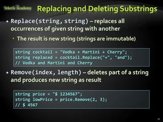 Replacing and Deleting Substrings
 Replace(string, string) – replaces all
occurrences of given string with another
 The result is new string (strings are immutable)
 Remove(index, length) – deletes part of a string
and produces new string as result
string cocktail = "Vodka + Martini + Cherry";
string replaced = cocktail.Replace("+", "and");
// Vodka and Martini and Cherry
string price = "$ 1234567";
string lowPrice = price.Remove(2, 3);
// $ 4567
32
 