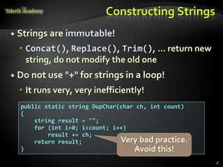 Constructing Strings
 Strings are immutable!
 Concat(), Replace(), Trim(), ... return new
string, do not modify the old one
 Do not use "+" for strings in a loop!
 It runs very, very inefficiently!
public static string DupChar(char ch, int count)
{
string result = "";
for (int i=0; i<count; i++)
result += ch;
return result;
}
Very bad practice.
Avoid this!
37
 
