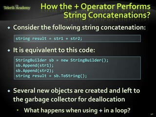 How the + Operator Performs
String Concatenations?
 Consider the following string concatenation:
 It is equivalent to this code:
 Several new objects are created and left to
the garbage collector for deallocation
 What happens when using + in a loop?
string result = str1 + str2;
StringBuilder sb = new StringBuilder();
sb.Append(str1);
sb.Append(str2);
string result = sb.ToString();
40
 