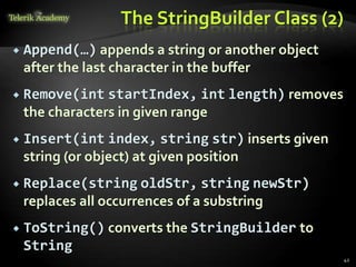 The StringBuilder Class (2)
 Append(…) appends a string or another object
after the last character in the buffer
 Remove(int startIndex, int length) removes
the characters in given range
 Insert(int index, string str) inserts given
string (or object) at given position
 Replace(string oldStr, string newStr)
replaces all occurrences of a substring
 ToString() converts the StringBuilder to
String
42
 