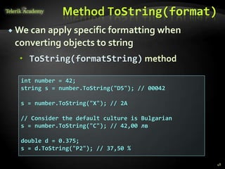 Method ToString(format)
 We can apply specific formatting when
converting objects to string
 ToString(formatString) method
int number = 42;
string s = number.ToString("D5"); // 00042
s = number.ToString("X"); // 2A
// Consider the default culture is Bulgarian
s = number.ToString("C"); // 42,00 лв
double d = 0.375;
s = d.ToString("P2"); // 37,50 %
48
 