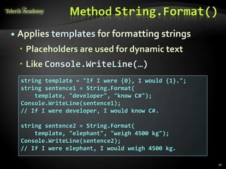 Method String.Format()
 Applies templates for formatting strings
 Placeholders are used for dynamic text
 Like Console.WriteLine(…)
string template = "If I were {0}, I would {1}.";
string sentence1 = String.Format(
template, "developer", "know C#");
Console.WriteLine(sentence1);
// If I were developer, I would know C#.
string sentence2 = String.Format(
template, "elephant", "weigh 4500 kg");
Console.WriteLine(sentence2);
// If I were elephant, I would weigh 4500 kg.
50
 
