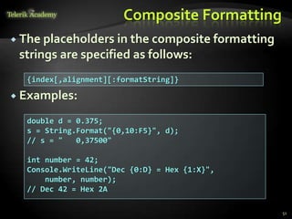 Composite Formatting
 The placeholders in the composite formatting
strings are specified as follows:
 Examples:
{index[,alignment][:formatString]}
double d = 0.375;
s = String.Format("{0,10:F5}", d);
// s = " 0,37500"
int number = 42;
Console.WriteLine("Dec {0:D} = Hex {1:X}",
number, number);
// Dec 42 = Hex 2A
51
 