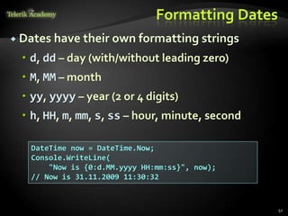 Formatting Dates
 Dates have their own formatting strings
 d, dd – day (with/without leading zero)
 M, MM – month
 yy, yyyy – year (2 or 4 digits)
 h, HH, m, mm, s, ss – hour, minute, second
DateTime now = DateTime.Now;
Console.WriteLine(
"Now is {0:d.MM.yyyy HH:mm:ss}", now);
// Now is 31.11.2009 11:30:32
52
 