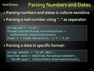 Parsing Numbers and Dates
 Parsing numbers and dates is culture-sensitive
 Parsing a real number using "." as separator:
 Parsing a date in specific format:
54
string str = "3.14";
Thread.CurrentThread.CurrentCulture =
CultureInfo.InvariantCulture;
float f = float.Parse(str); // f = 3.14
string dateStr = "25.07.2011";
DateTime date = DateTime.ParseExact(dateStr,
"dd.MM.yyyy", CultureInfo.InvariantCulture);
 