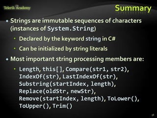 Summary
 Strings are immutable sequences of characters
(instances of System.String)
 Declared by the keyword string in C#
 Can be initialized by string literals
 Most important string processing members are:
 Length, this[], Compare(str1, str2),
IndexOf(str), LastIndexOf(str),
Substring(startIndex, length),
Replace(oldStr, newStr),
Remove(startIndex, length), ToLower(),
ToUpper(), Trim()
56
 