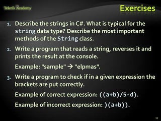 Exercises
1. Describe the strings in C#. What is typical for the
string data type? Describe the most important
methods of the String class.
2. Write a program that reads a string, reverses it and
prints the result at the console.
Example: "sample"  "elpmas".
3. Write a program to check if in a given expression the
brackets are put correctly.
Example of correct expression: ((a+b)/5-d).
Example of incorrect expression: )(a+b)).
59
 