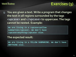 Exercises (3)
5. You are given a text. Write a program that changes
the text in all regions surrounded by the tags
<upcase> and </upcase> to uppercase.The tags
cannot be nested. Example:
The expected result:
We are living in a <upcase>yellow
submarine</upcase>. We don't have
<upcase>anything</upcase> else.
We are living in a YELLOW SUBMARINE. We don't have
ANYTHING else.
61
 